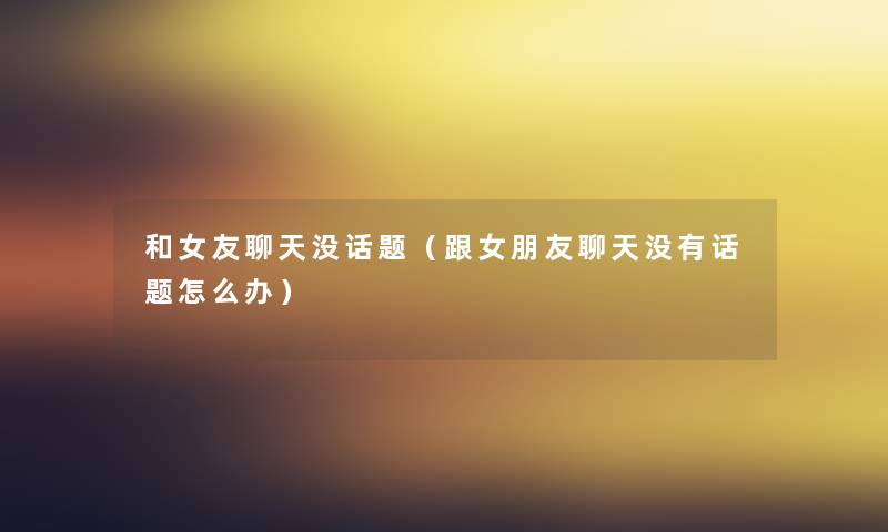 和女友聊天没话题（跟女朋友聊天没有话题怎么办）