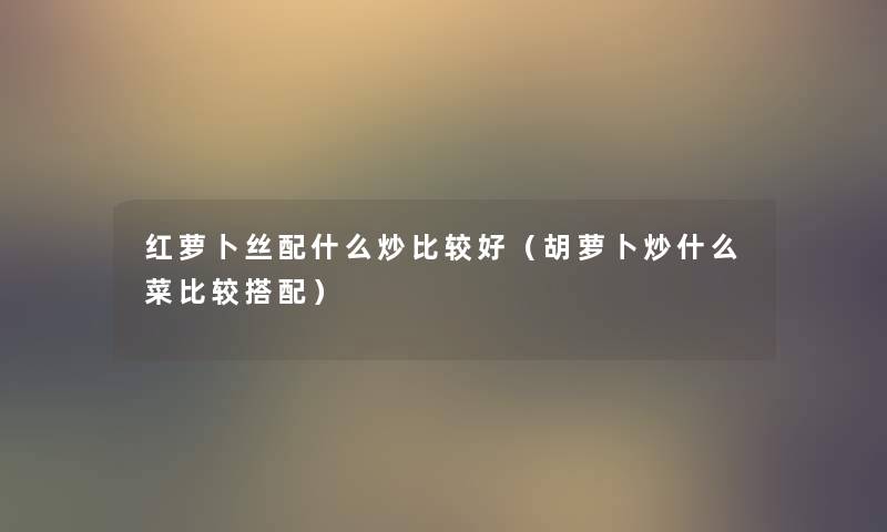 红萝卜丝配什么炒比较好（胡萝卜炒什么菜比较搭配）