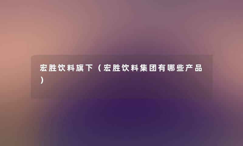 宏胜饮料旗下（宏胜饮料集团有哪些产品）
