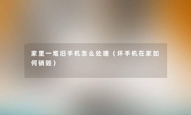 家里一堆旧手机怎么处理(坏手机在家如何销毁) 家里一堆旧手机怎么处理(坏手机在家如何销毁)