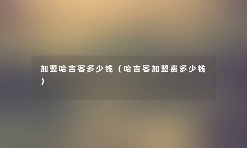 加盟哈吉客多少钱(哈吉客加盟费多少钱) 加盟哈吉客多少钱(哈吉客加盟费多少钱)