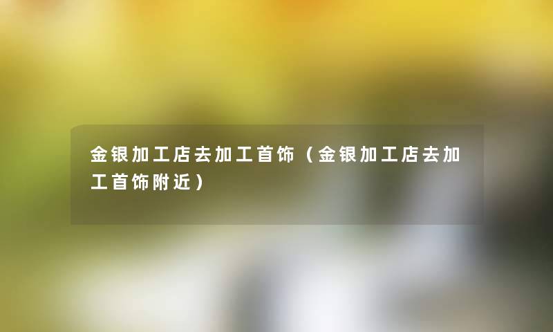金银加工店去加工首饰(金银加工店去加工首饰附近) 金银加工店去加工首饰(金银加工店去加工首饰附近)