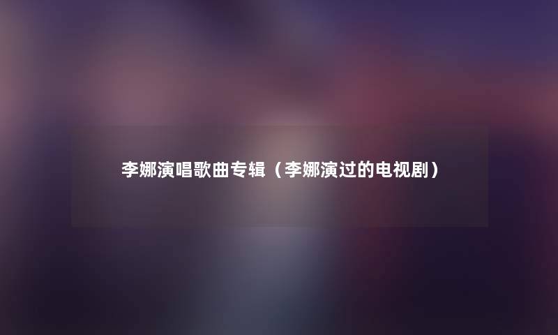 李娜演唱歌曲专辑(李娜演过的电视剧) 李娜演唱歌曲专辑(李娜演过的电视剧)