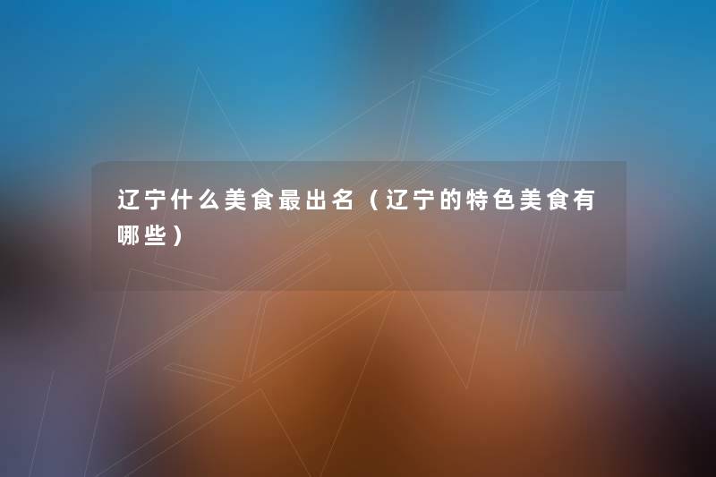 辽宁什么美食出名(辽宁的特色美食有哪些) 辽宁什么美食出名(辽宁的特色美食有哪些)