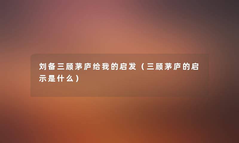 刘备三顾茅庐给我的启发（三顾茅庐的启示是什么）