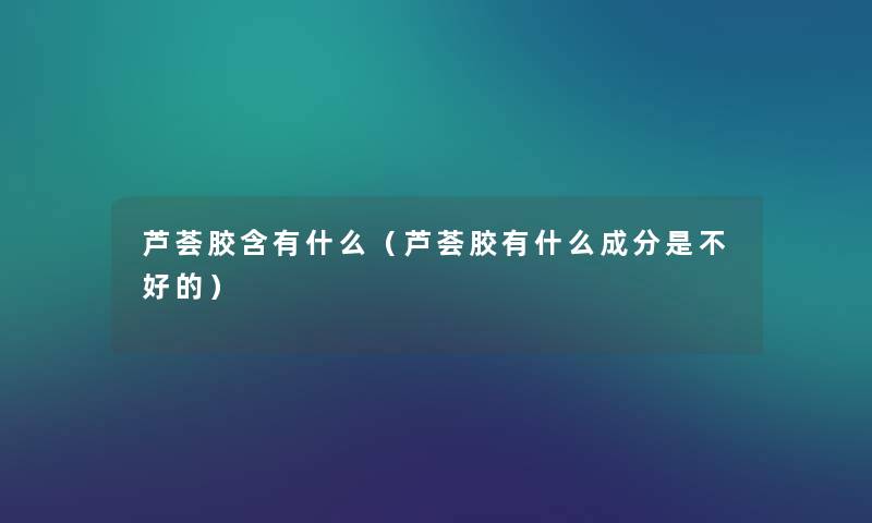 芦荟胶含有什么(芦荟胶有什么成分是不好的) 芦荟胶含有什么(芦荟胶有什么成分是不好的)