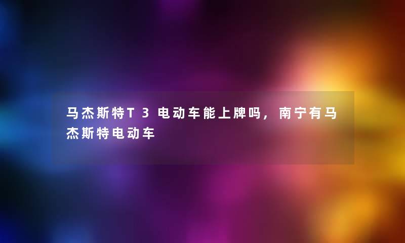 马杰斯特T3电动车能上牌吗,南宁有马杰斯特电动车 马杰斯特T3电动车能上牌吗,南宁有马杰斯特电动车