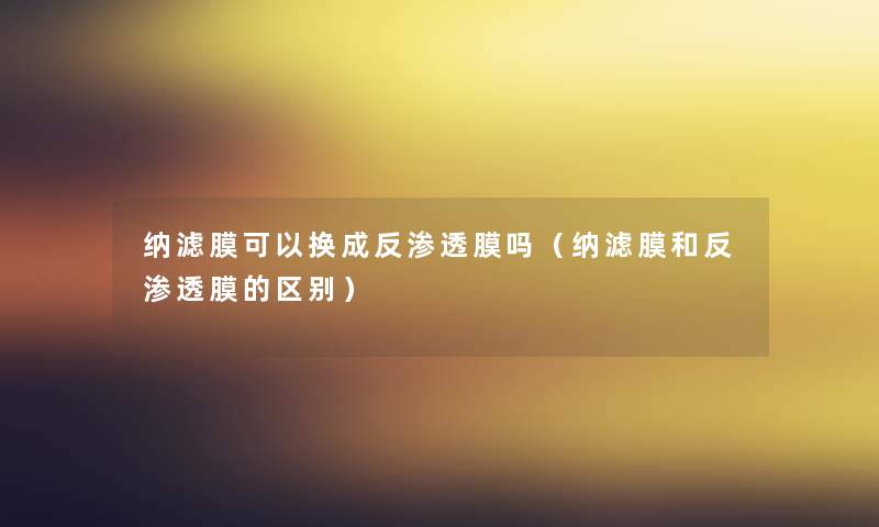 纳滤膜可以换成反渗透膜吗（纳滤膜和反渗透膜的区别）