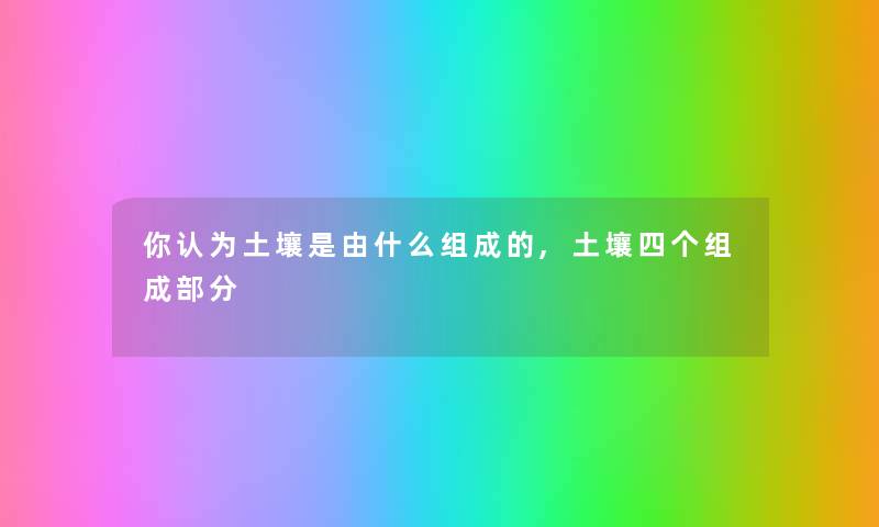 你认为土壤是由什么组成的,土壤四个组成部分