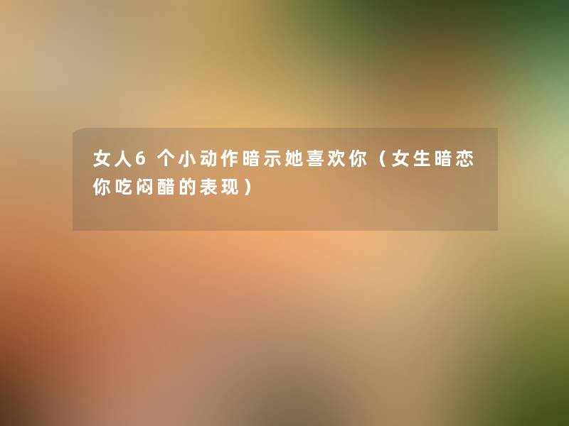 女人6个小动作暗示她喜欢你（女生暗恋你吃闷醋的表现）