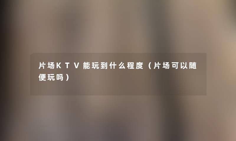 片场KTV能玩到什么程度(片场可以随便玩吗) 片场KTV能玩到什么程度(片场可以随便玩吗)