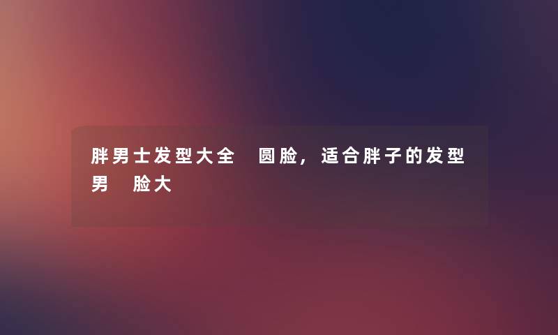 胖男士发型大全 圆脸,适合胖子的发型男 脸大