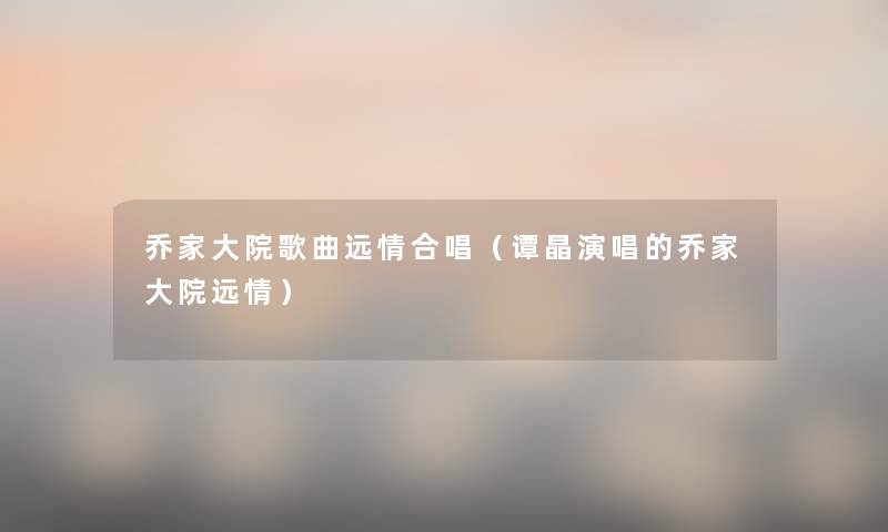 乔家大院歌曲远情合唱(谭晶演唱的乔家大院远情) 乔家大院歌曲远情合唱(谭晶演唱的乔家大院远情)