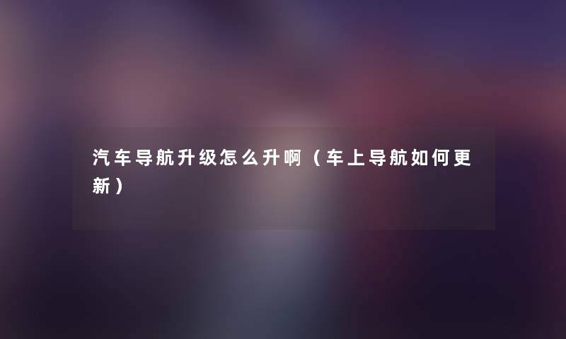 汽车导航升级怎么升啊(车上导航如何更新) 汽车导航升级怎么升啊(车上导航如何更新)