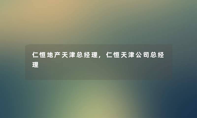 仁恒地产天津总经理,仁恒天津公司总经理 仁恒地产天津总经理,仁恒天津公司总经理
