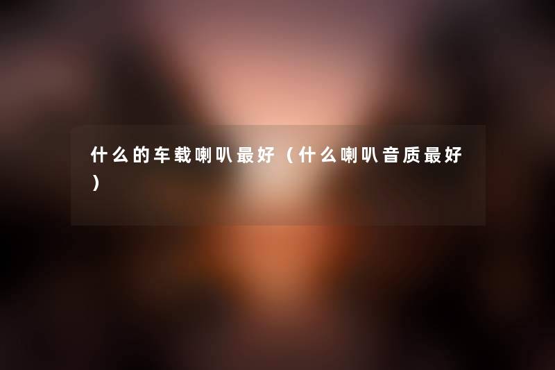什么的车载喇叭好(什么喇叭音质好) 什么的车载喇叭好(什么喇叭音质好)