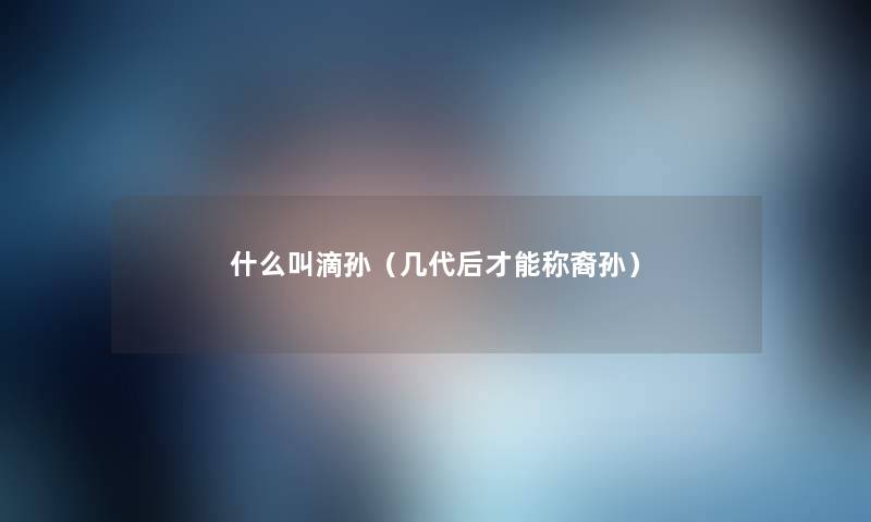 什么叫滴孙(几代后才能称裔孙) 什么叫滴孙(几代后才能称裔孙)