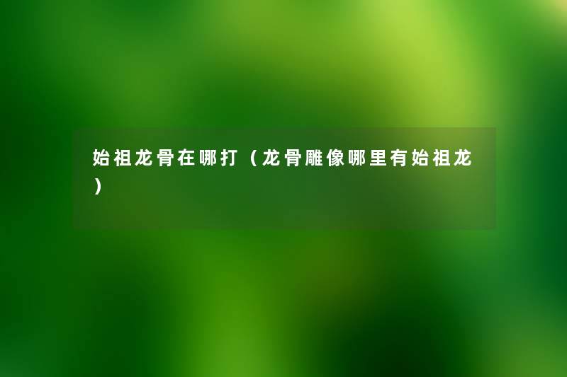 始祖龙骨在哪打(龙骨雕像哪里有始祖龙) 始祖龙骨在哪打(龙骨雕像哪里有始祖龙)
