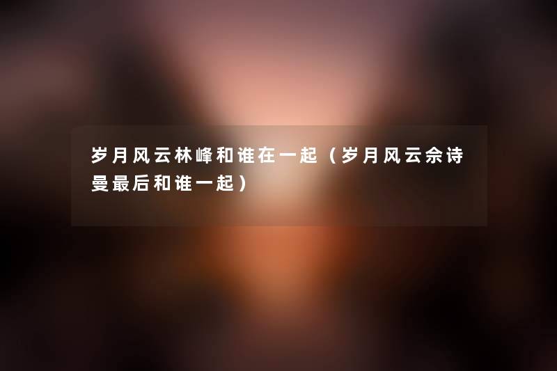 岁月风云林峰和谁在一起（岁月风云佘诗曼后和谁一起）