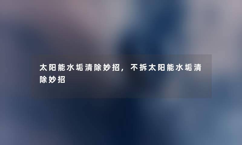 太阳能水垢清除妙招,不拆太阳能水垢清除妙招 太阳能水垢清除妙招,不拆太阳能水垢清除妙招