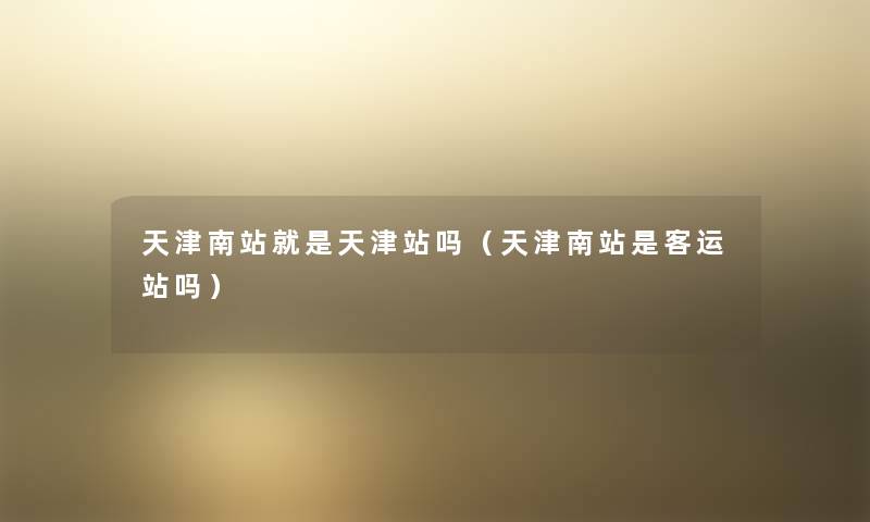 天津南站就是天津站吗(天津南站是客运站吗) 天津南站就是天津站吗(天津南站是客运站吗)