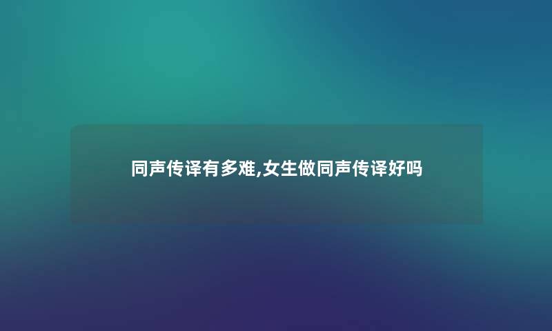 同声传译有多难,女生做同声传译好吗 同声传译有多难,女生做同声传译好吗