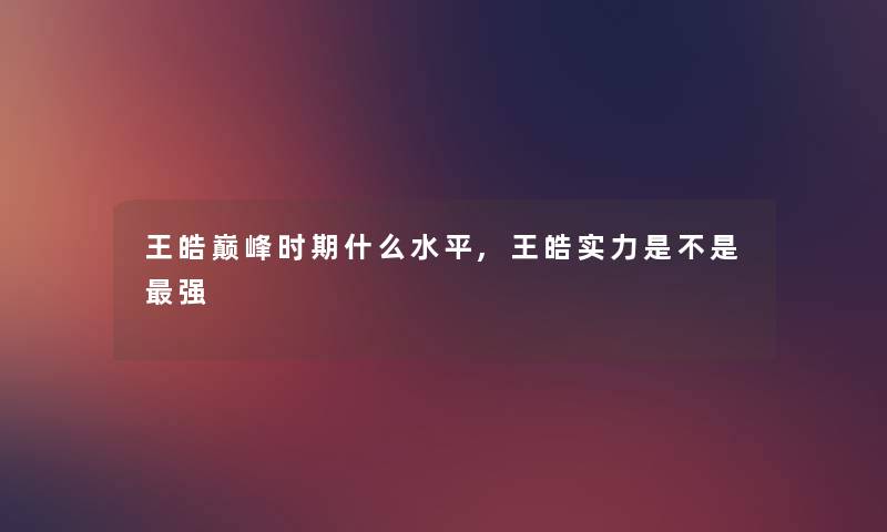 王皓巅峰时期什么水平,王皓实力是不是强 王皓巅峰时期什么水平,王皓实力是不是强