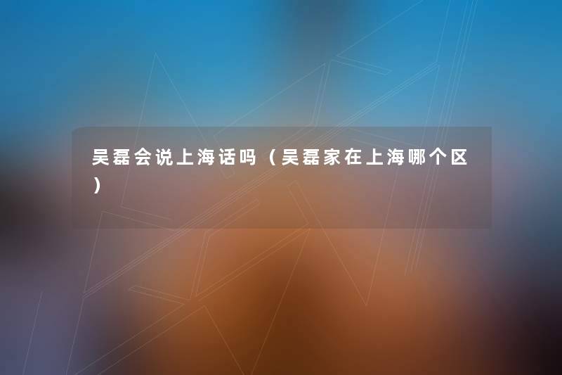 吴磊会说上海话吗（吴磊家在上海哪个区）
