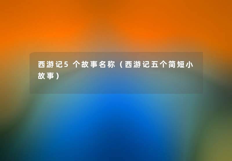 西游记5个故事名称(西游记五个简短分享) 西游记5个故事名称(西游记五个简短分享)