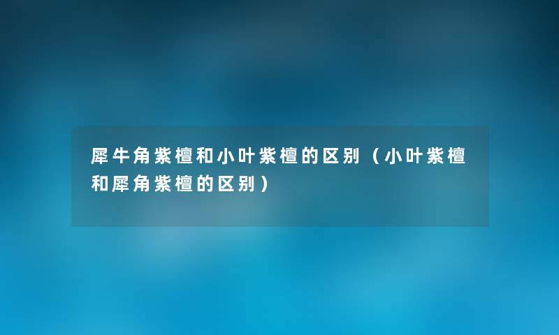 犀牛角紫檀和小叶紫檀的区别（小叶紫檀和犀角紫檀的区别）