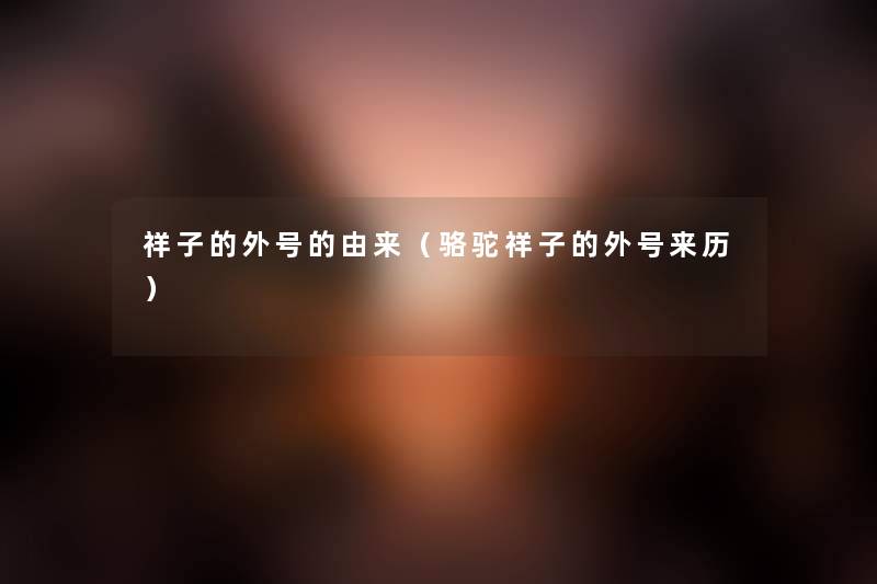 祥子的外号的由来(骆驼祥子的外号来历) 祥子的外号的由来(骆驼祥子的外号来历)