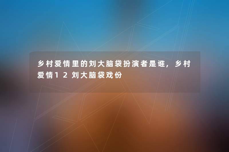 乡村爱情里的刘大脑袋扮演者是谁,乡村爱情12刘大脑袋戏份