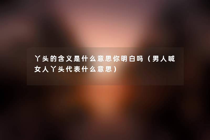 丫头的含义是什么意思你明白吗(男人喊女人丫头代表什么意思) 丫头的含义是什么意思你明白吗(男人喊女人丫头代表什么意思)