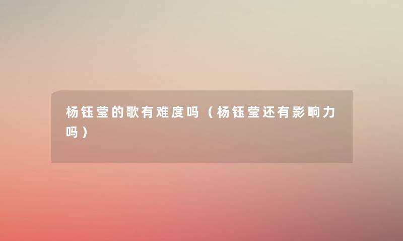杨钰莹的歌有难度吗（杨钰莹还有影响力吗）