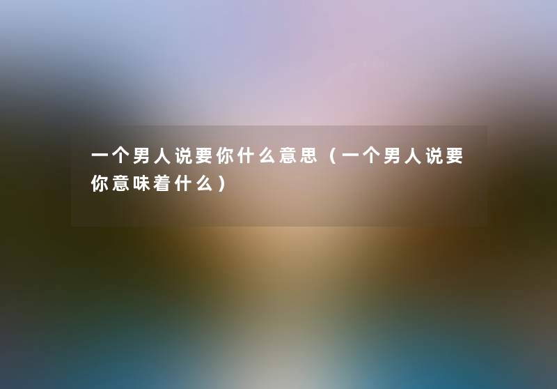一个男人说要你什么意思(一个男人说要你意味着什么) 一个男人说要你什么意思(一个男人说要你意味着什么)