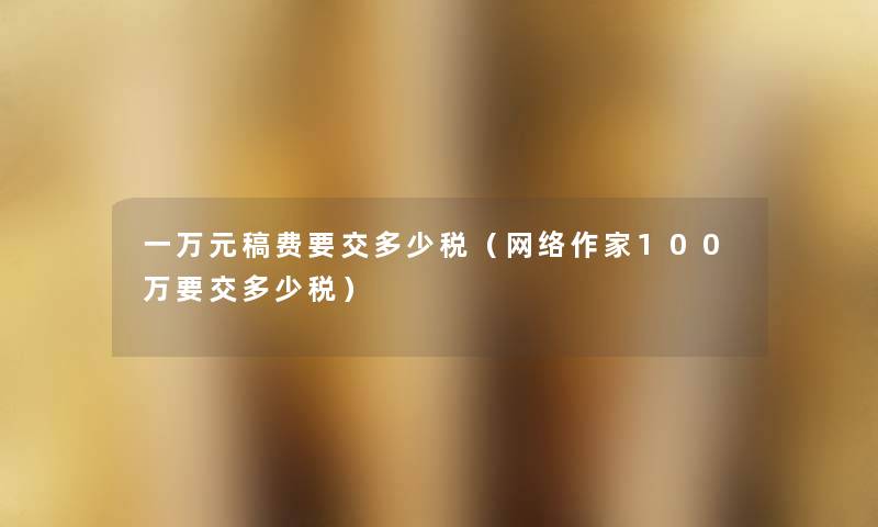 一万元稿费要交多少税(网络作家100万要交多少税) 一万元稿费要交多少税(网络作家100万要交多少税)
