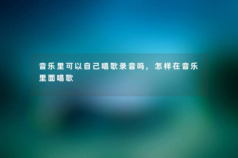 音乐里可以自己唱歌录音吗,怎样在音乐里面唱歌 音乐里可以自己唱歌录音吗,怎样在音乐里面唱歌
