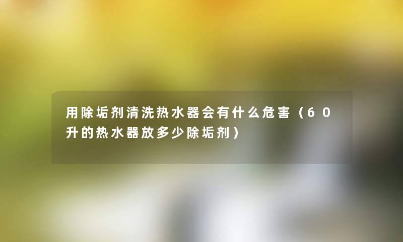 用除垢剂清洗热水器会有什么危害(60升的热水器放多少除垢剂) 用除垢剂清洗热水器会有什么危害(60升的热水器放多少除垢剂)