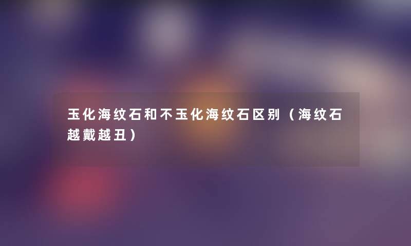 玉化海纹石和不玉化海纹石区别(海纹石越戴越丑) 玉化海纹石和不玉化海纹石区别(海纹石越戴越丑)