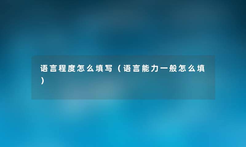 语言程度怎么填写(语言能力一般怎么填) 语言程度怎么填写(语言能力一般怎么填)