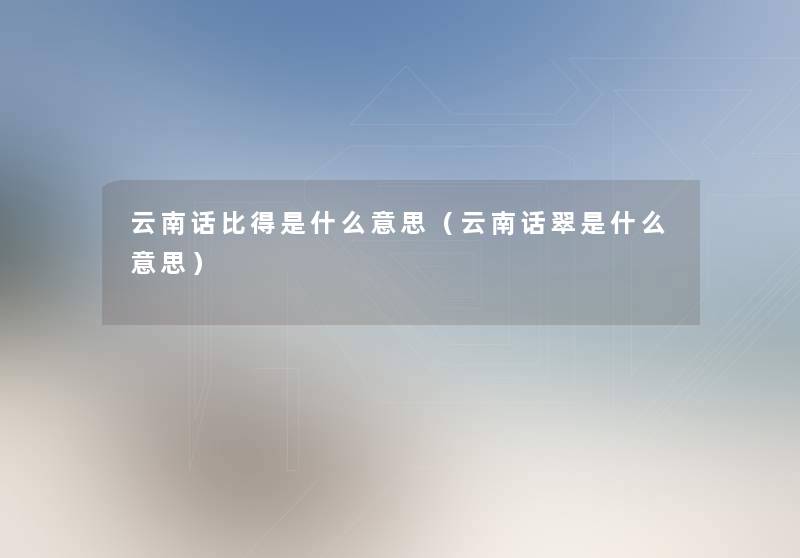 云南话比得是什么意思(云南话翠是什么意思) 云南话比得是什么意思(云南话翠是什么意思)