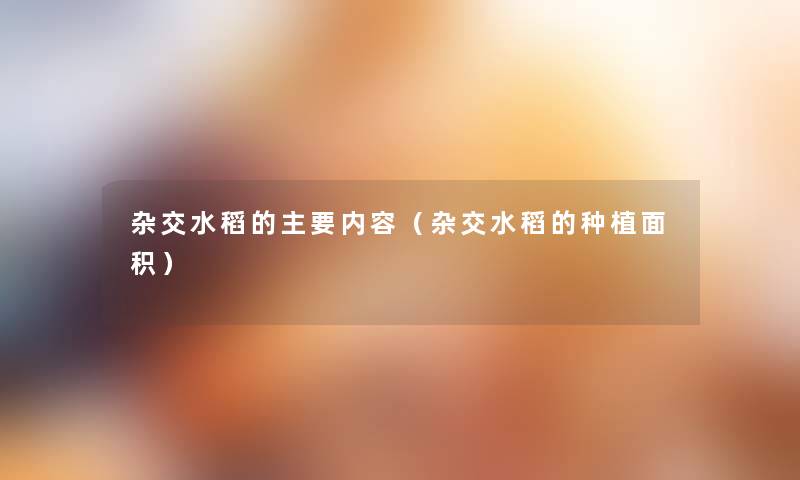 杂交水稻的主要内容(杂交水稻的种植面积) 杂交水稻的主要内容(杂交水稻的种植面积)