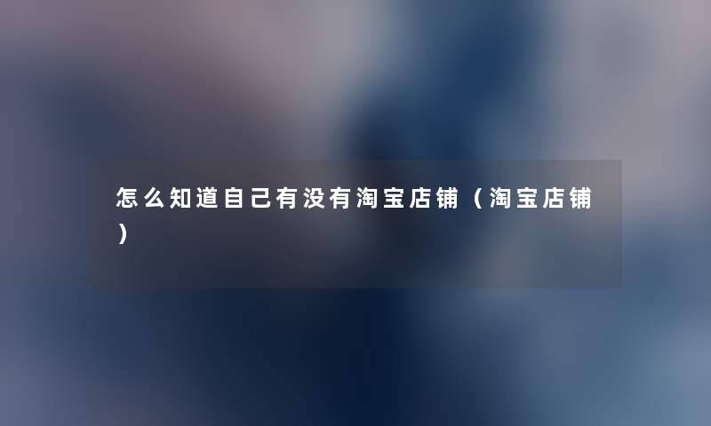 怎么知道自己有没有淘宝店铺(淘宝店铺) 怎么知道自己有没有淘宝店铺(淘宝店铺)