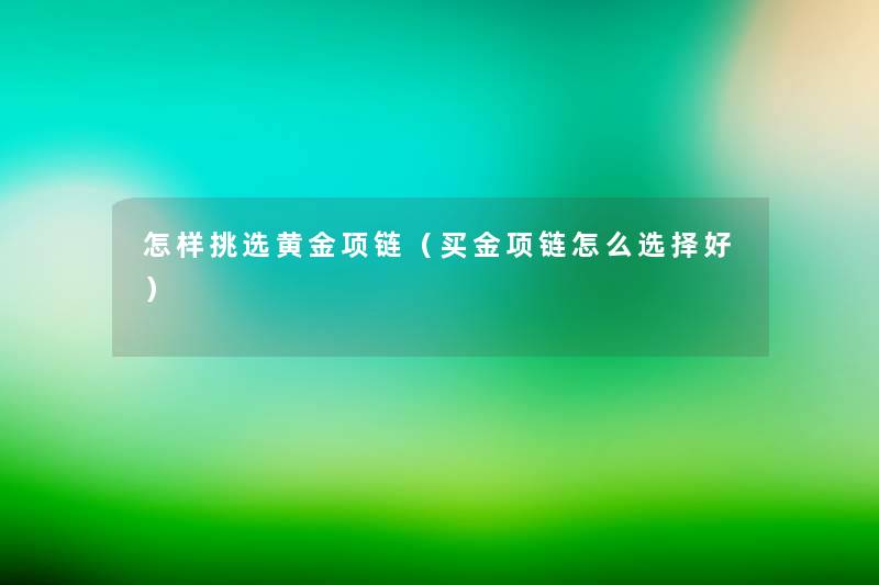 怎样挑选黄金项链（买金项链怎么选择好）