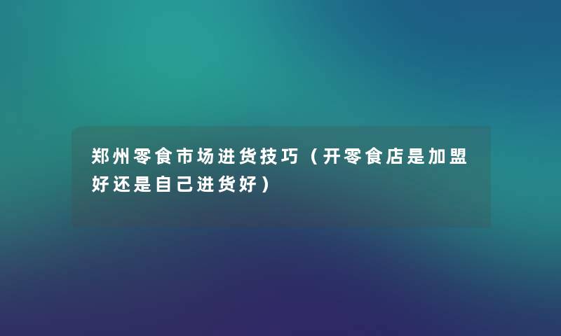 郑州零食市场进货技巧（开零食店是加盟好还是自己进货好）