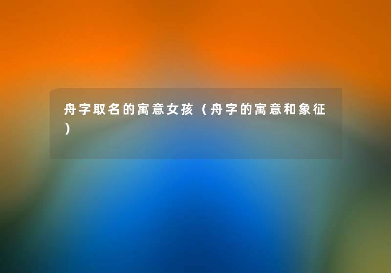 舟字取名的寓意女孩(舟字的寓意和象征) 舟字取名的寓意女孩(舟字的寓意和象征)