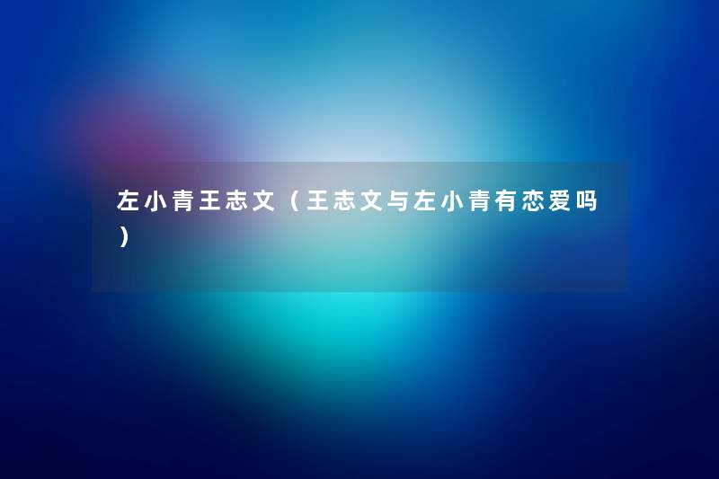 左小青王志文(王志文与左小青有恋爱吗) 左小青王志文(王志文与左小青有恋爱吗)